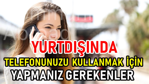 YURTDIŞINDA TELEFONUNUZU KULLANABİLMENİZ İÇİN YAPMANIZ GEREKENLER 